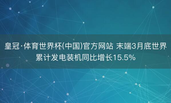 皇冠·体育世界杯(中国)官方网站 末端3月底世界累计发电装机同比增长15.5%