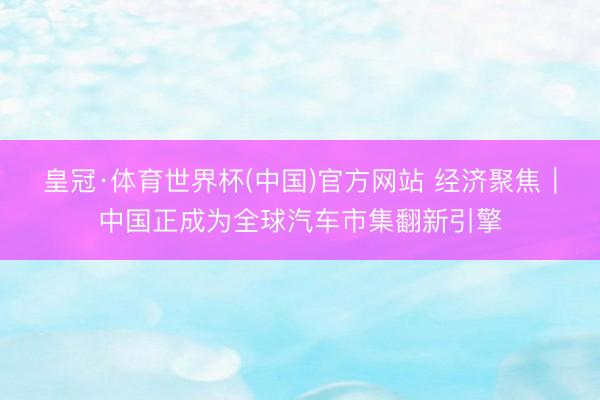 皇冠·体育世界杯(中国)官方网站 经济聚焦|中国正成为全球汽车市集翻新引擎
