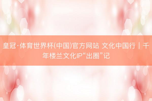 皇冠·体育世界杯(中国)官方网站 文化中国行|千年楼兰文化IP“出圈”记