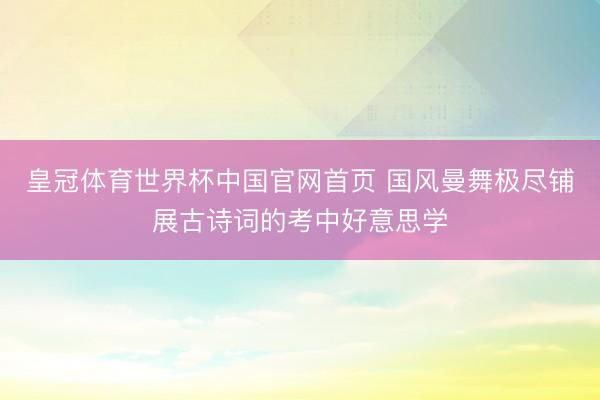 皇冠体育世界杯中国官网首页 国风曼舞极尽铺展古诗词的考中好意思学