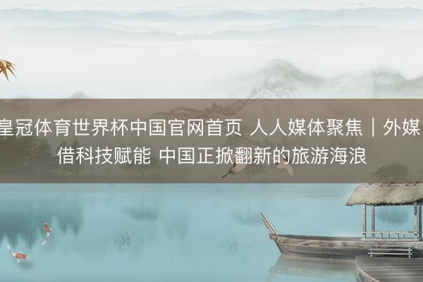皇冠体育世界杯中国官网首页 人人媒体聚焦|外媒:借科技赋能 中国正掀翻新的旅游海浪