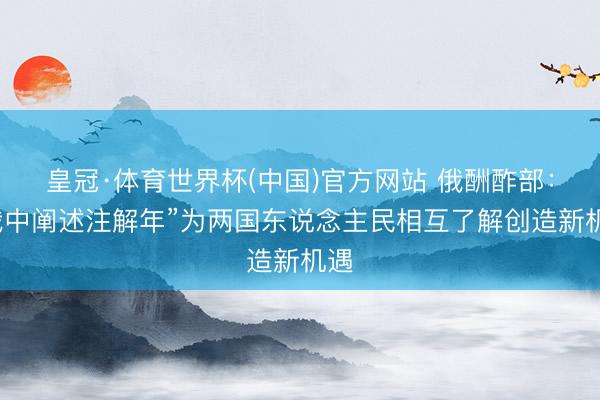 皇冠·体育世界杯(中国)官方网站 俄酬酢部:“俄中阐述注解年”为两国东说念主民相互了解创造新机遇