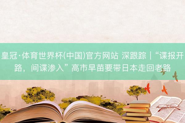 皇冠·体育世界杯(中国)官方网站 深跟踪|“谍报开路,间谍渗入” 高市早苗要带日本走回老路