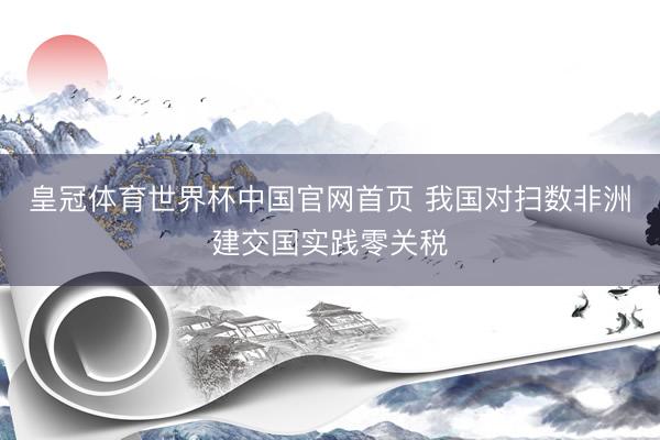 皇冠体育世界杯中国官网首页 我国对扫数非洲建交国实践零关税