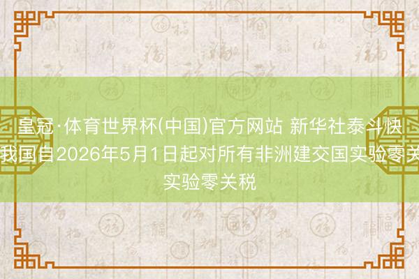 皇冠·体育世界杯(中国)官方网站 新华社泰斗快报|我国自2026年5月1日起对所有非洲建交国实验零关税