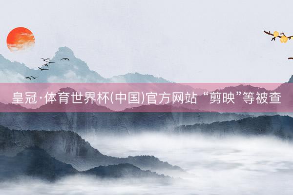 皇冠·体育世界杯(中国)官方网站 “剪映”等被查