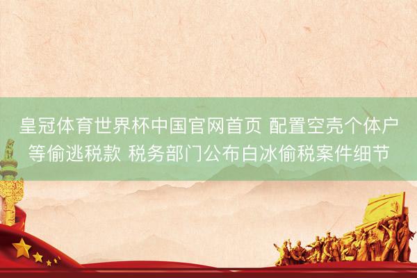 皇冠体育世界杯中国官网首页 配置空壳个体户等偷逃税款 税务部门公布白冰偷税案件细节