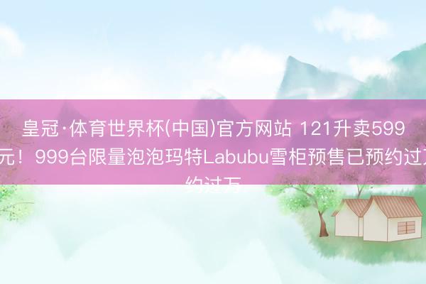皇冠·体育世界杯(中国)官方网站 121升卖5999元!999台限量泡泡玛特Labubu雪柜预售已预约过万