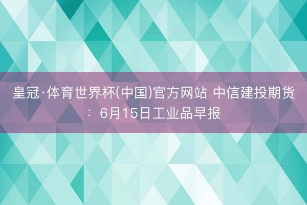 皇冠·体育世界杯(中国)官方网站 中信建投期货:6月15日工业品早报