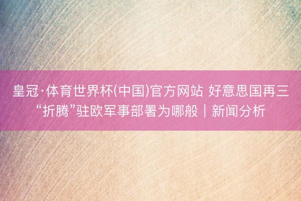 皇冠·体育世界杯(中国)官方网站 好意思国再三“折腾”驻欧军事部署为哪般|新闻分析
