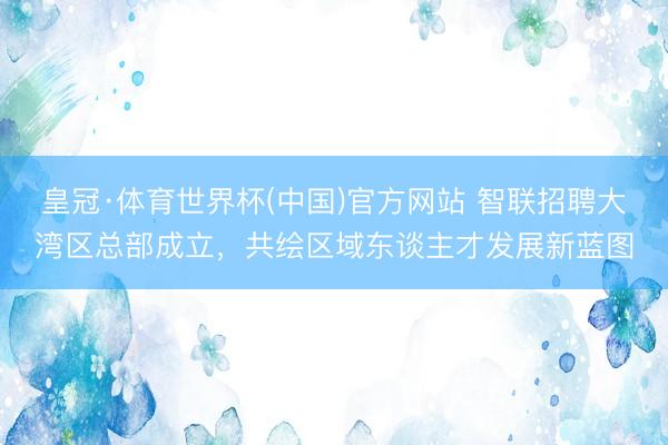 皇冠·体育世界杯(中国)官方网站 智联招聘大湾区总部成立,共绘区域东谈主才发展新蓝图