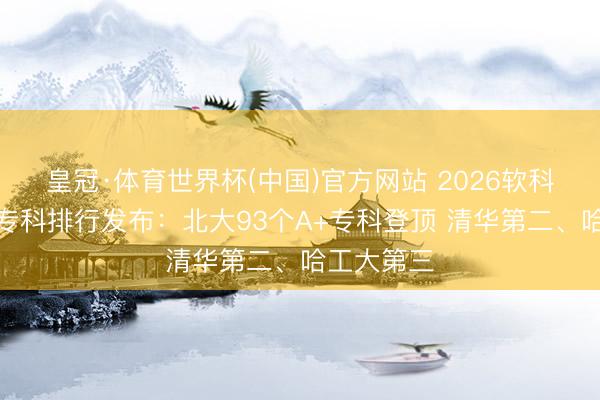 皇冠·体育世界杯(中国)官方网站 2026软科中国大学专科排行发布:北大93个A+专科登顶 清华第二、哈工大第三