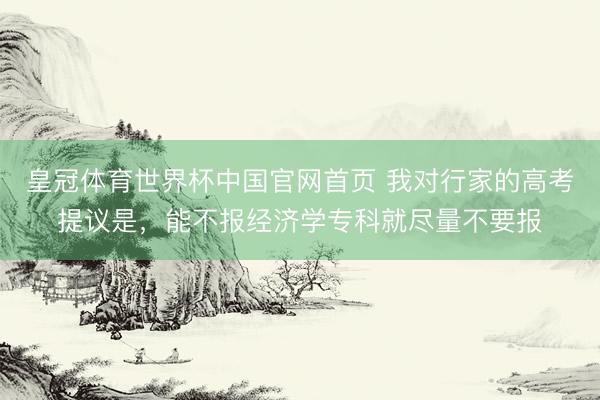 皇冠体育世界杯中国官网首页 我对行家的高考提议是,能不报经济学专科就尽量不要报