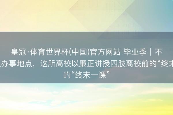 皇冠·体育世界杯(中国)官方网站 毕业季|不时学生办事地点,这所高校以廉正讲授四肢离校前的“终末一课”