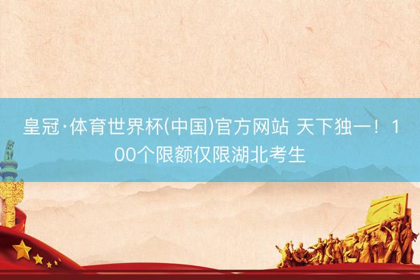 皇冠·体育世界杯(中国)官方网站 天下独一!100个限额仅限湖北考生