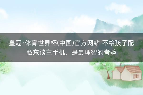 皇冠·体育世界杯(中国)官方网站 不给孩子配私东谈主手机,是最理智的考验