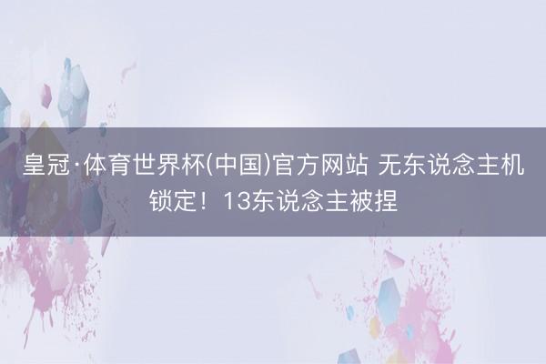 皇冠·体育世界杯(中国)官方网站 无东说念主机锁定!13东说念主被捏