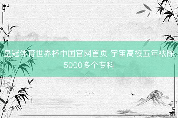 皇冠体育世界杯中国官网首页 宇宙高校五年袪除5000多个专科