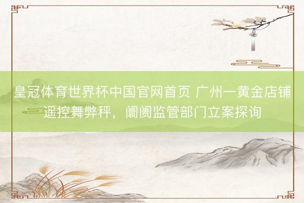 皇冠体育世界杯中国官网首页 广州一黄金店铺遥控舞弊秤,阛阓监管部门立案探询