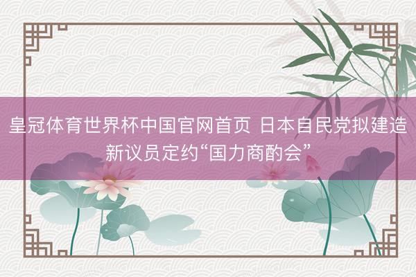 皇冠体育世界杯中国官网首页 日本自民党拟建造新议员定约“国力商酌会”
