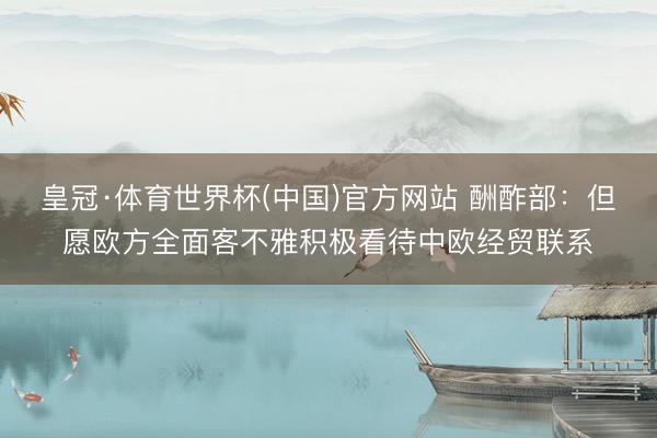 皇冠·体育世界杯(中国)官方网站 酬酢部:但愿欧方全面客不雅积极看待中欧经贸联系