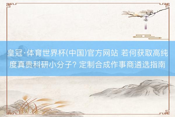 皇冠·体育世界杯(中国)官方网站 若何获取高纯度真贵科研小分子? 定制合成作事商遴选指南