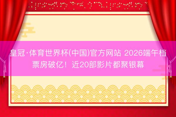 皇冠·体育世界杯(中国)官方网站 2026端午档票房破亿！近20部影片都聚银幕