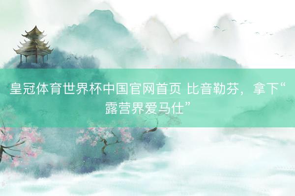 皇冠体育世界杯中国官网首页 比音勒芬，拿下“露营界爱马仕”