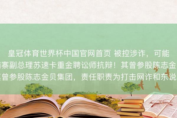 皇冠体育世界杯中国官网首页 被控涉诈，可能被好意思国制裁，柬埔寨副总理苏速卡重金聘讼师抗辩！其曾参股陈志金贝集团，责任职责为打击网诈和东说念主口贩卖