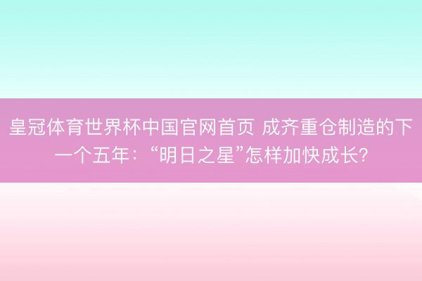 皇冠体育世界杯中国官网首页 成齐重仓制造的下一个五年：“明日之星”怎样加快成长？