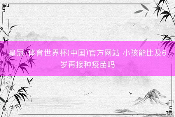 皇冠·体育世界杯(中国)官方网站 小孩能比及6岁再接种疫苗吗
