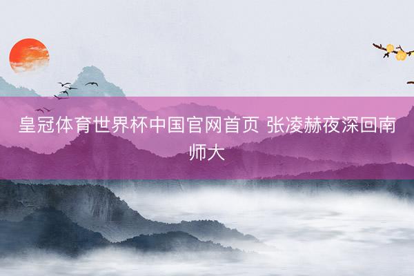 皇冠体育世界杯中国官网首页 张凌赫夜深回南师大
