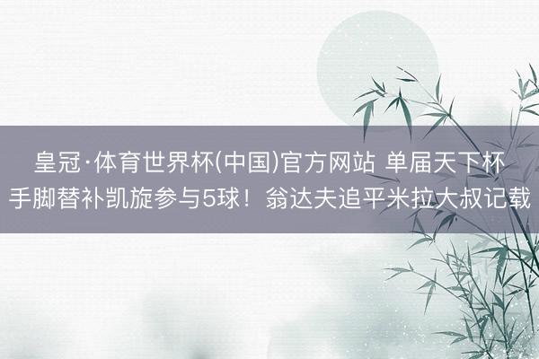 皇冠·体育世界杯(中国)官方网站 单届天下杯手脚替补凯旋参与5球!翁达夫追平米拉大叔记载